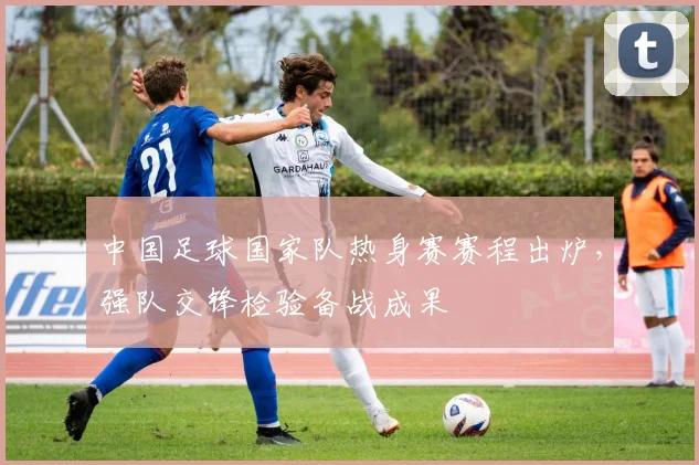 中国足球国家队热身赛赛程出炉，强队交锋检验备战成果