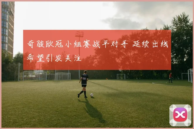 奇骏欧冠小组赛战平对手 延续出线希望引发关注