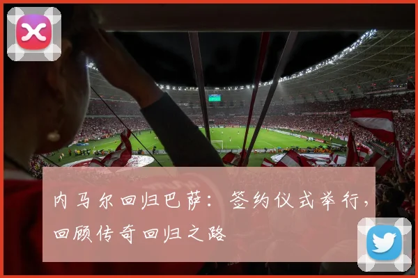 内马尔回归巴萨：签约仪式举行，回顾传奇回归之路