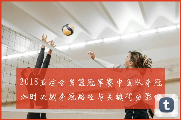 2018亚运会男篮冠军赛中国队夺冠加时决战夺冠路径与关键得分影响