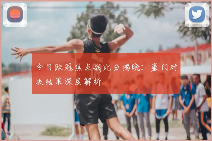 今日欧冠焦点战比分揭晓：豪门对决结果深度解析
