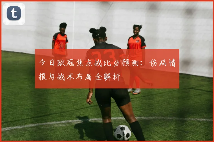 今日欧冠焦点战比分预测：伤病情报与战术布局全解析