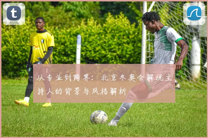 从专业到跨界：北京冬奥会解说主持人的背景与风格解析