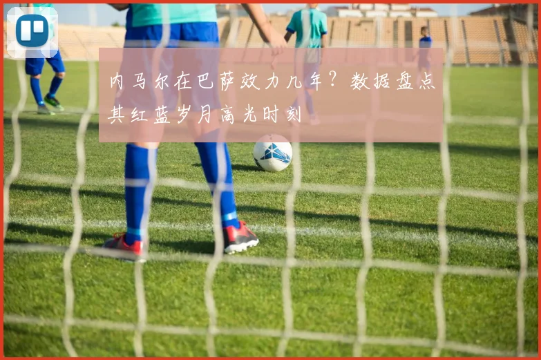 内马尔在巴萨效力几年？数据盘点其红蓝岁月高光时刻