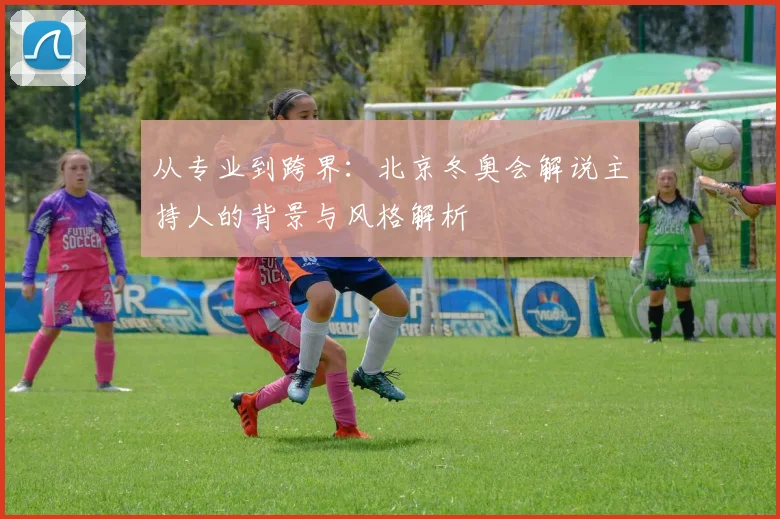 从专业到跨界：北京冬奥会解说主持人的背景与风格解析