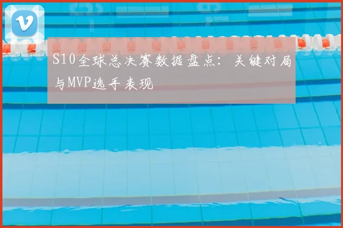 S10全球总决赛数据盘点：关键对局与MVP选手表现